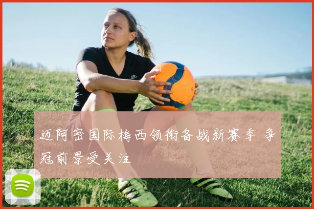 迈阿密国际梅西领衔备战新赛季 争冠前景受关注