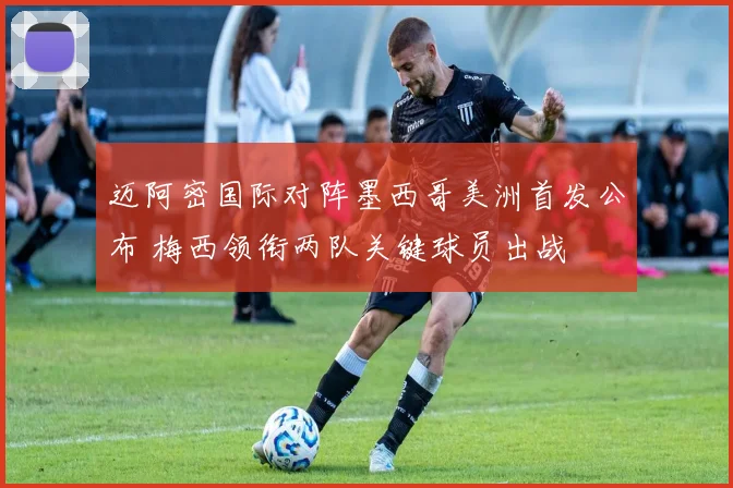迈阿密国际对阵墨西哥美洲首发公布 梅西领衔两队关键球员出战